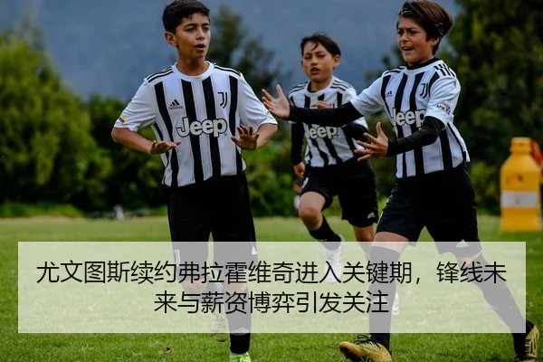 尤文图斯续约弗拉霍维奇进入关键期，锋线未来与薪资博弈引发关注 | xingkongsports